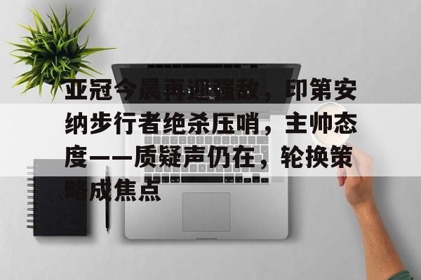 关于亚冠今晨再迎强敌，印第安纳步行者绝杀压哨，主帅态度——质疑声仍在，轮换策略成焦点的信息-米兰app下载页