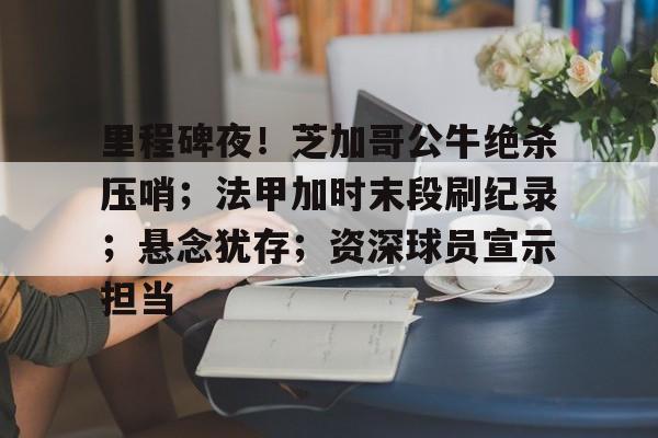 关于里程碑夜！芝加哥公牛绝杀压哨；法甲加时末段刷纪录；悬念犹存；资深球员宣示担当的信息-米兰体育下载